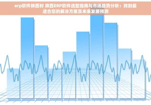 erp软件陕西时 陕西ERP软件选型指南与市场趋势分析：找到最适合您的解决方案及未来发展预测