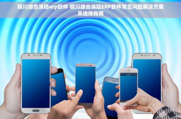 铜川综合消防erp软件 铜川综合消防ERP软件常见问题解决方案及选择指南