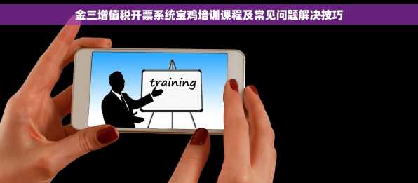 金三增值税开票系统宝鸡培训课程及常见问题解决技巧