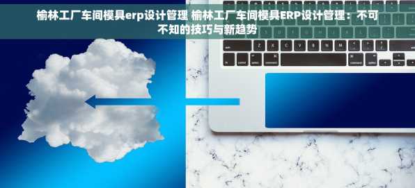 榆林工厂车间模具erp设计管理 榆林工厂车间模具ERP设计管理：不可不知的技巧与新趋势
