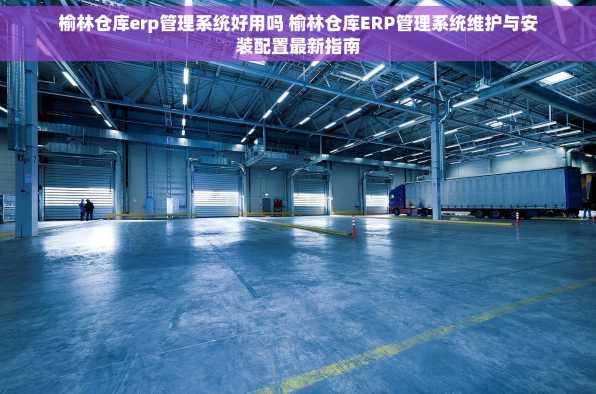 榆林仓库erp管理系统好用吗 榆林仓库ERP管理系统维护与安装配置最新指南