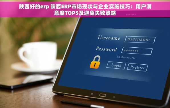 陕西好的erp 陕西ERP市场现状与企业实施技巧：用户满意度TOP5及避免失败策略