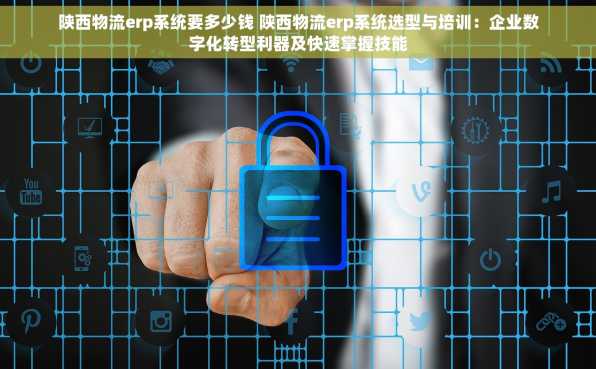 陕西物流erp系统要多少钱 陕西物流erp系统选型与培训：企业数字化转型利器及快速掌握技能