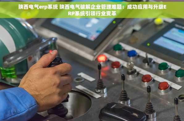 陕西电气erp系统 陕西电气破解企业管理难题：成功应用与升级ERP系统引领行业变革