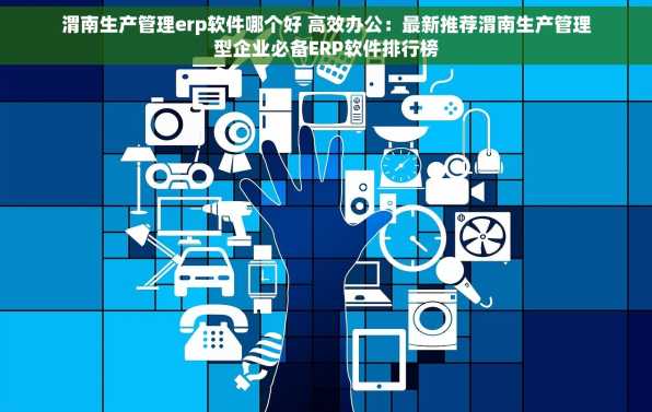 渭南生产管理erp软件哪个好 高效办公：最新推荐渭南生产管理型企业必备ERP软件排行榜