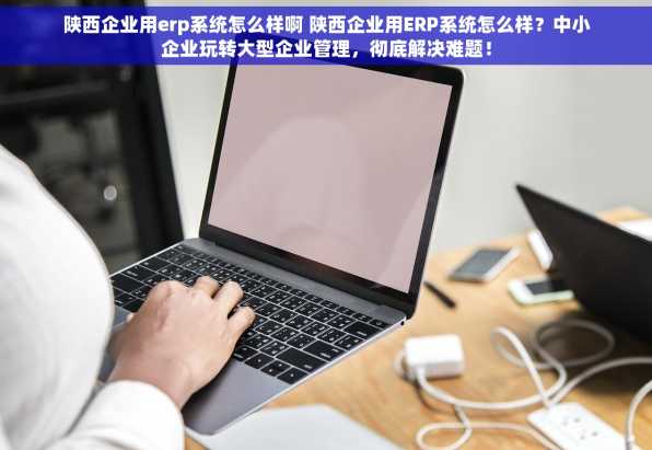陕西企业用erp系统怎么样啊 陕西企业用ERP系统怎么样？中小企业玩转大型企业管理，彻底解决难题！