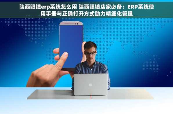 陕西眼镜erp系统怎么用 陕西眼镜店家必备：ERP系统使用手册与正确打开方式助力精细化管理
