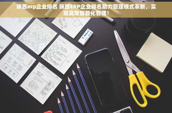 陕西erp企业排名 陕西ERP企业排名助力管理模式革新，实现高效智能化管理！