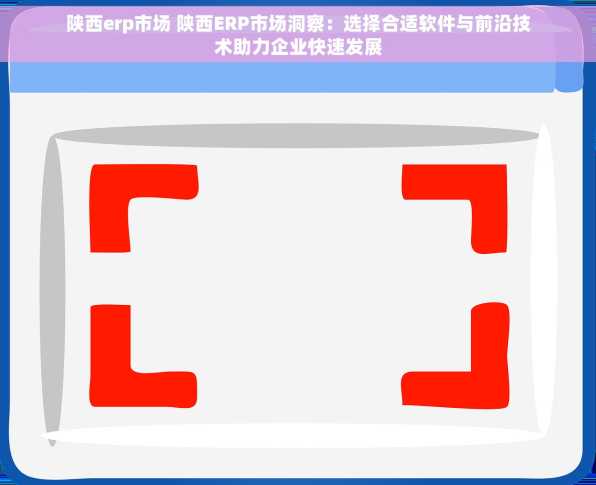 陕西erp市场 陕西ERP市场洞察：选择合适软件与前沿技术助力企业快速发展