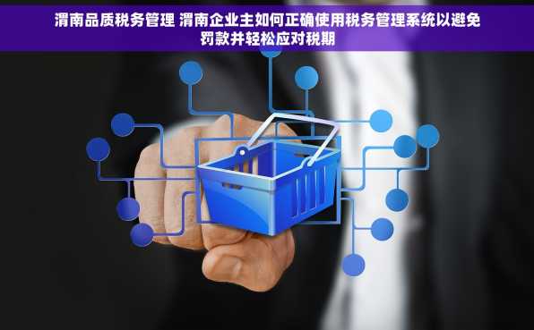 渭南品质税务管理 渭南企业主如何正确使用税务管理系统以避免罚款并轻松应对税期