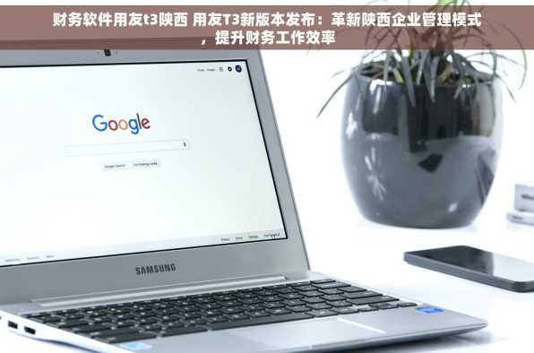 财务软件用友t3陕西 用友T3新版本发布：革新陕西企业管理模式，提升财务工作效率