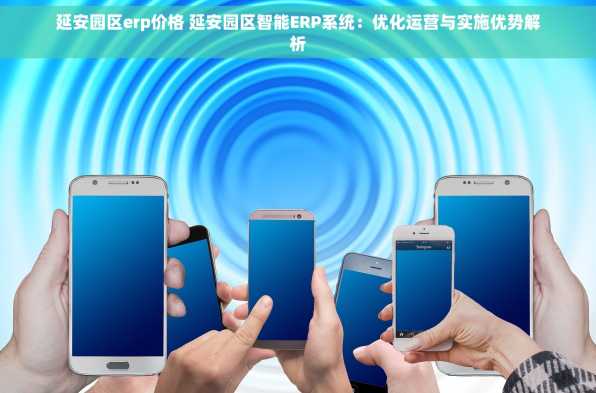 延安园区erp价格 延安园区智能ERP系统：优化运营与实施优势解析