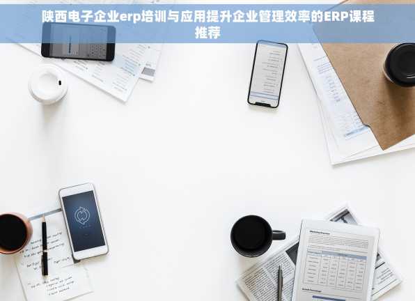 陕西电子企业erp培训与应用提升企业管理效率的ERP课程推荐