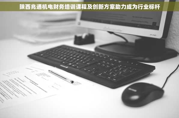 陕西兆通机电财务培训课程及创新方案助力成为行业标杆