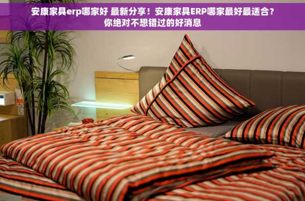 安康家具erp哪家好 最新分享！安康家具ERP哪家最好最适合？你绝对不想错过的好消息