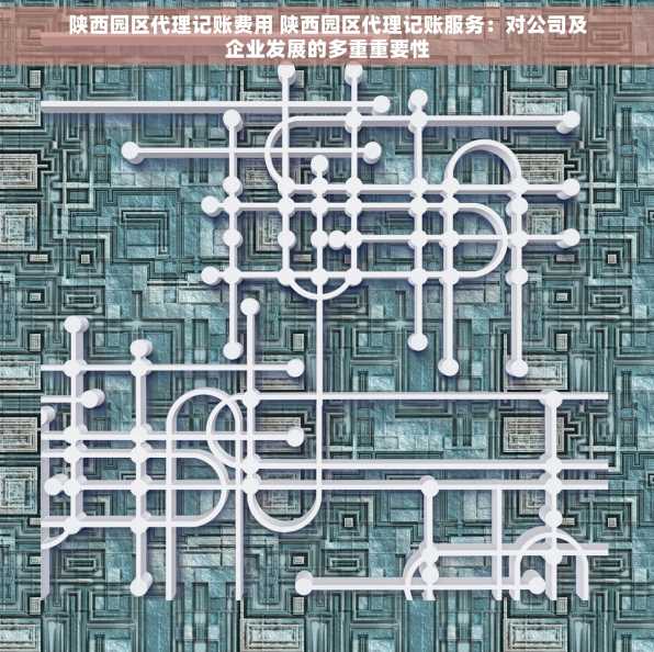 陕西园区代理记账费用 陕西园区代理记账服务：对公司及企业发展的多重重要性