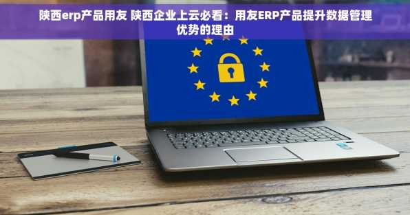 陕西erp产品用友 陕西企业上云必看：用友ERP产品提升数据管理优势的理由