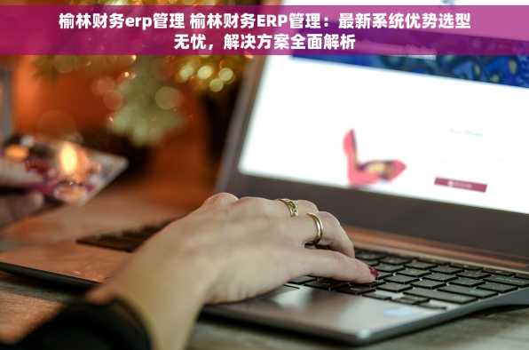 榆林财务erp管理 榆林财务ERP管理：最新系统优势选型无忧，解决方案全面解析