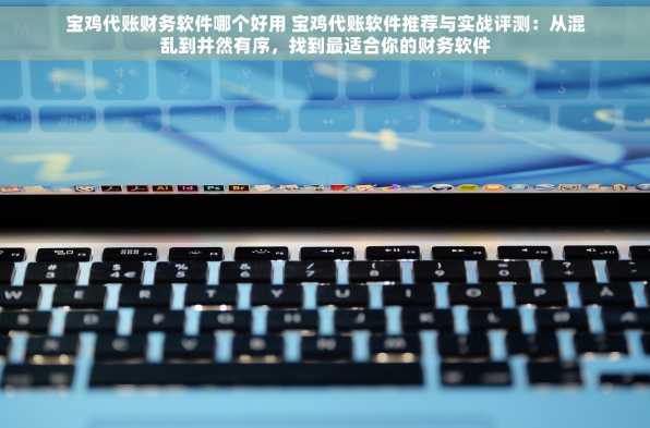 宝鸡代账财务软件哪个好用 宝鸡代账软件推荐与实战评测：从混乱到井然有序，找到最适合你的财务软件
