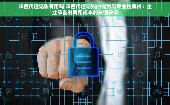 陕西代理记账有用吗 陕西代理记账的优势与专业性解析：企业节省时间和成本的关键抉择