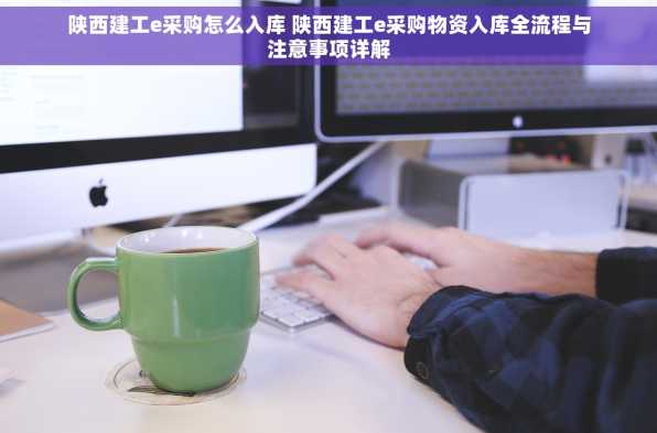 陕西建工e采购怎么入库 陕西建工e采购物资入库全流程与注意事项详解
