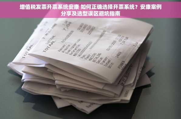 增值税发票开票系统安康 如何正确选择开票系统？安康案例分享及选型误区避坑指南