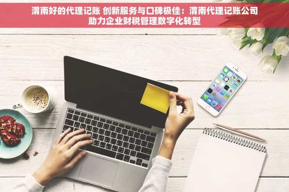渭南好的代理记账 创新服务与口碑极佳：渭南代理记账公司助力企业财税管理数字化转型