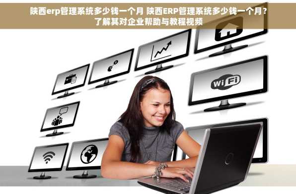 陕西erp管理系统多少钱一个月 陕西ERP管理系统多少钱一个月？了解其对企业帮助与教程视频