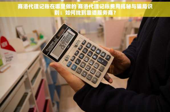 商洛代理记账在哪里做的 商洛代理记账费用揭秘与骗局识别：如何找到靠谱服务商？