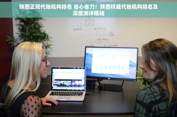 陕西正规代账机构排名 省心省力！陕西权威代账机构排名及深度测评揭晓