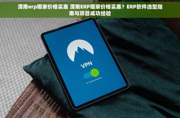 渭南erp哪家价格实惠 渭南ERP哪家价格实惠？ERP软件选型指南与项目成功经验