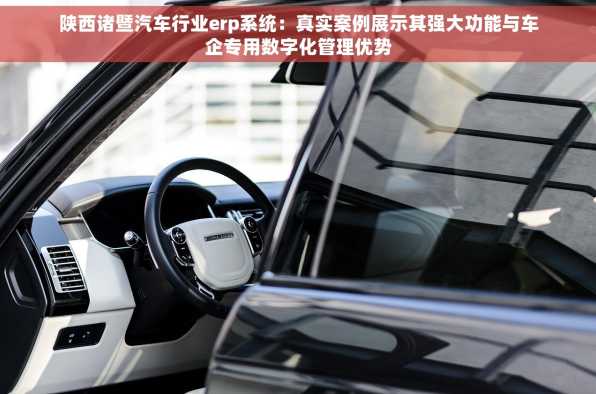 陕西诸暨汽车行业erp系统：真实案例展示其强大功能与车企专用数字化管理优势