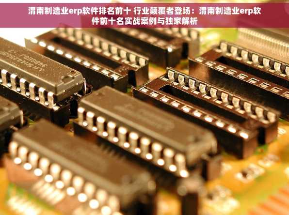 渭南制造业erp软件排名前十 行业颠覆者登场：渭南制造业erp软件前十名实战案例与独家解析