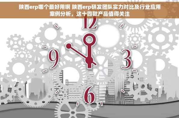 陕西erp哪个最好用啊 陕西erp研发团队实力对比及行业应用案例分析，这十四款产品值得关注