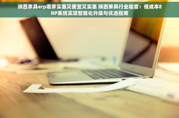 陕西家具erp哪家实惠又便宜又实惠 陕西家具行业福音：低成本ERP系统实现智能化升级与优选指南