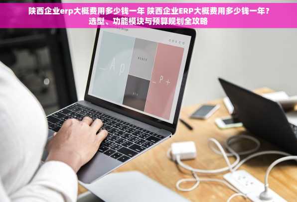 陕西企业erp大概费用多少钱一年 陕西企业ERP大概费用多少钱一年？选型、功能模块与预算规划全攻略