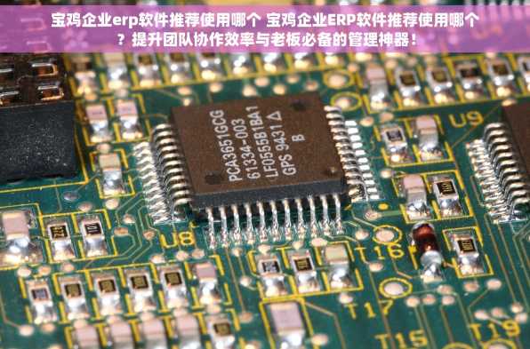 宝鸡企业erp软件推荐使用哪个 宝鸡企业ERP软件推荐使用哪个？提升团队协作效率与老板必备的管理神器！
