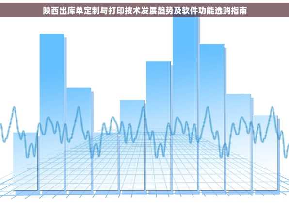 陕西出库单定制与打印技术发展趋势及软件功能选购指南