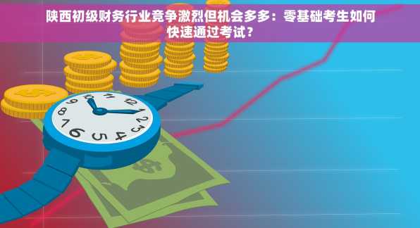 陕西初级财务行业竞争激烈但机会多多：零基础考生如何快速通过考试？
