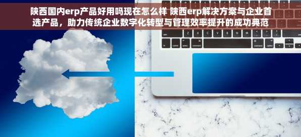 陕西国内erp产品好用吗现在怎么样 陕西erp解决方案与企业首选产品，助力传统企业数字化转型与管理效率提升的成功典范