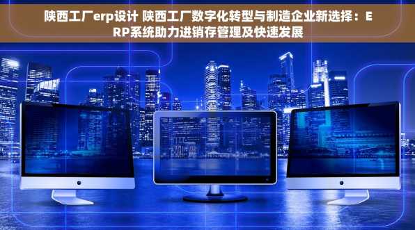 陕西工厂erp设计 陕西工厂数字化转型与制造企业新选择：ERP系统助力进销存管理及快速发展