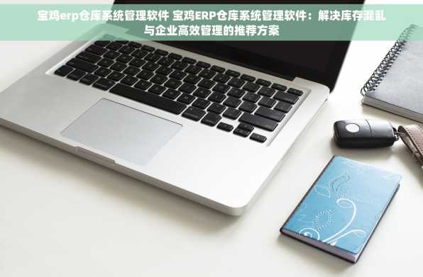 宝鸡erp仓库系统管理软件 宝鸡ERP仓库系统管理软件：解决库存混乱与企业高效管理的推荐方案
