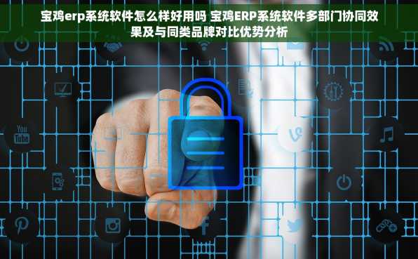 宝鸡erp系统软件怎么样好用吗 宝鸡ERP系统软件多部门协同效果及与同类品牌对比优势分析