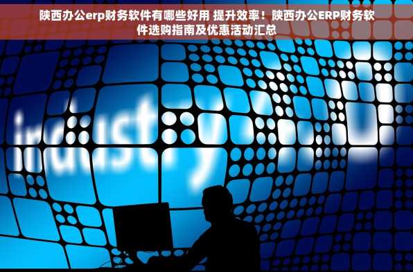 陕西办公erp财务软件有哪些好用 提升效率！陕西办公ERP财务软件选购指南及优惠活动汇总