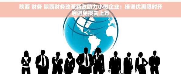 陕西 财务 陕西财务改革新政助力小微企业：培训优惠限时开启避免损失上万