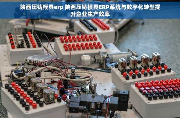 陕西压铸模具erp 陕西压铸模具ERP系统与数字化转型提升企业生产效率