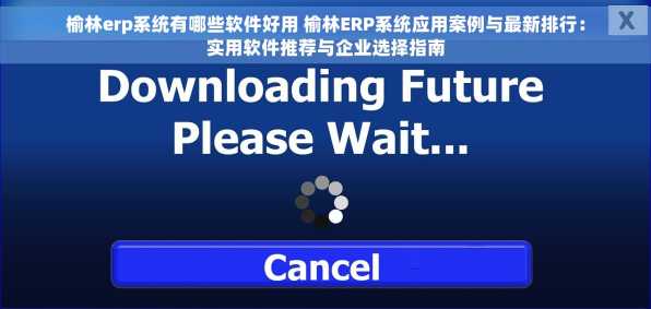 榆林erp系统有哪些软件好用 榆林ERP系统应用案例与最新排行：实用软件推荐与企业选择指南