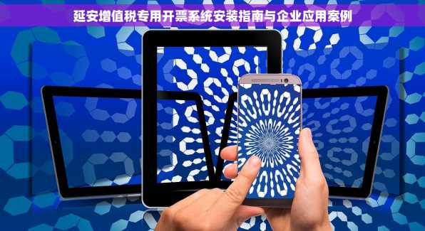 延安增值税专用开票系统安装指南与企业应用案例
