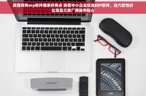 陕西财务erp软件哪家好用点 陕西中小企业优选ERP软件，这六款性价比高且三家厂商服务贴心