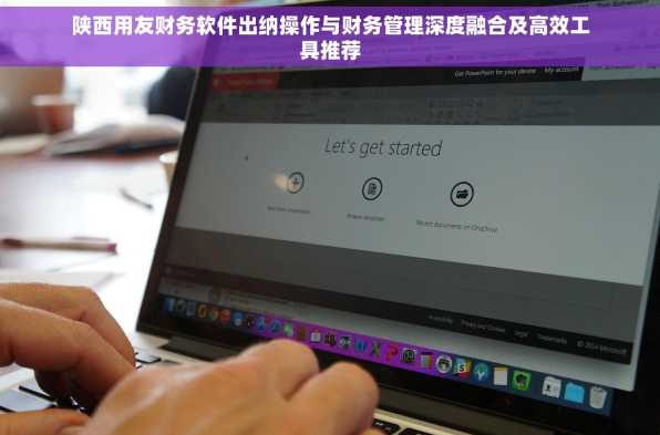 陕西用友财务软件出纳操作与财务管理深度融合及高效工具推荐